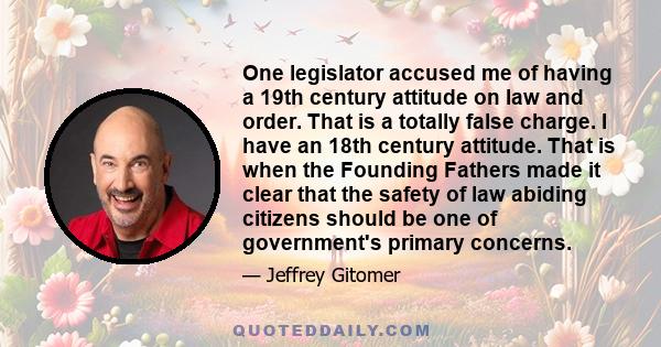 One legislator accused me of having a 19th century attitude on law and order. That is a totally false charge. I have an 18th century attitude. That is when the Founding Fathers made it clear that the safety of law