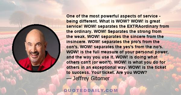 One of the most powerful aspects of service - being different. What is WOW? WOW! is great service! WOW! separates the EXTRAordinary from the ordinary. WOW! Separates the strong from the weak. WOW! separates the sincere