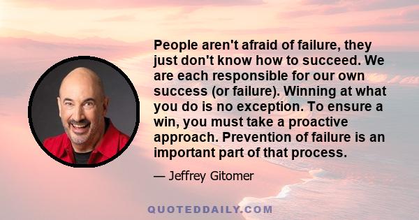 People aren't afraid of failure, they just don't know how to succeed. We are each responsible for our own success (or failure). Winning at what you do is no exception. To ensure a win, you must take a proactive