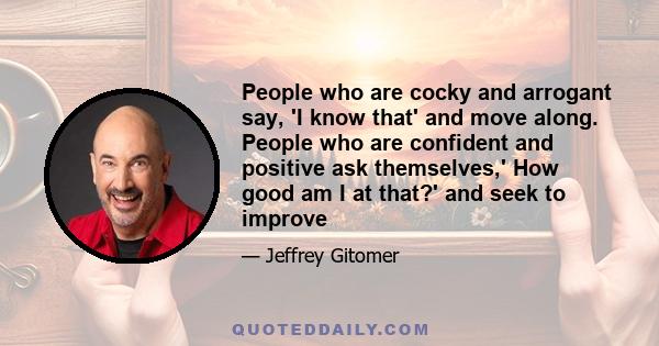 People who are cocky and arrogant say, 'I know that' and move along. People who are confident and positive ask themselves,' How good am I at that?' and seek to improve