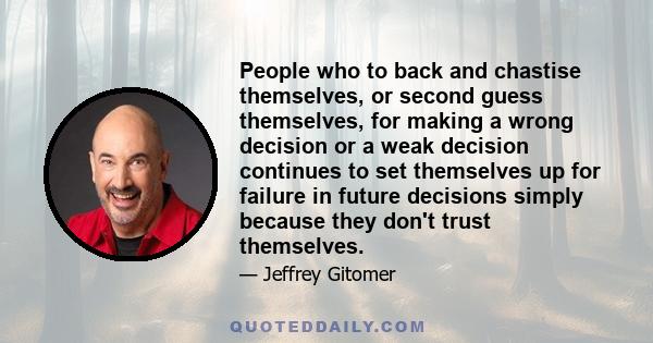 People who to back and chastise themselves, or second guess themselves, for making a wrong decision or a weak decision continues to set themselves up for failure in future decisions simply because they don't trust