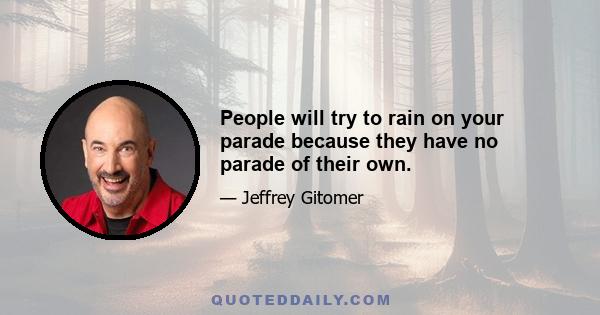 People will try to rain on your parade because they have no parade of their own.