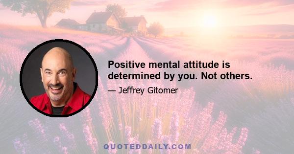 Positive mental attitude is determined by you. Not others.