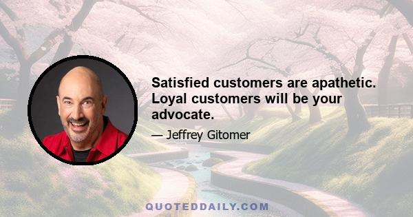 Satisfied customers are apathetic. Loyal customers will be your advocate.