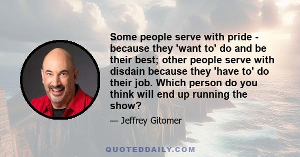 Some people serve with pride - because they 'want to' do and be their best; other people serve with disdain because they 'have to' do their job. Which person do you think will end up running the show?