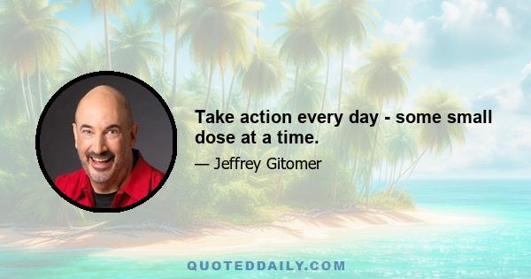 Take action every day - some small dose at a time.