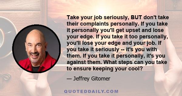 Take your job seriously, BUT don't take their complaints personally. If you take it personally you'll get upset and lose your edge. If you take it too personally, you'll lose your edge and your job. If you take it