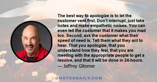 The best way to apologize is to let the customer vent first. Don't interrupt, just take notes and make empathetic noises. You can even tell the customer that it makes you mad too. Second, ask the customer what their