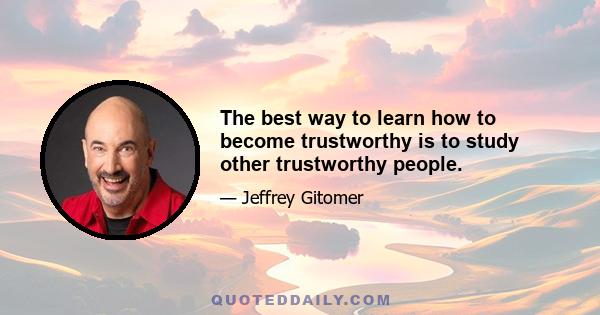 The best way to learn how to become trustworthy is to study other trustworthy people.