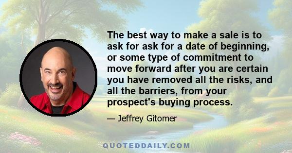 The best way to make a sale is to ask for ask for a date of beginning, or some type of commitment to move forward after you are certain you have removed all the risks, and all the barriers, from your prospect's buying