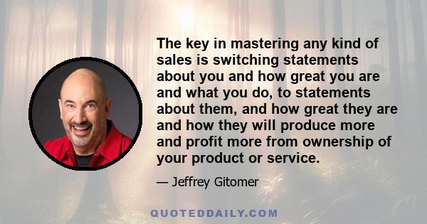 The key in mastering any kind of sales is switching statements about you and how great you are and what you do, to statements about them, and how great they are and how they will produce more and profit more from