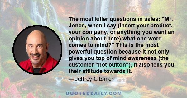 The most killer questions in sales: Mr. Jones, when I say (insert your product, your company, or anything you want an opinion about here) what one word comes to mind? This is the most powerful question because it not