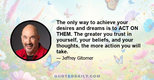 The only way to achieve your desires and dreams is to ACT ON THEM. The greater you trust in yourself, your beliefs, and your thoughts, the more action you will take.