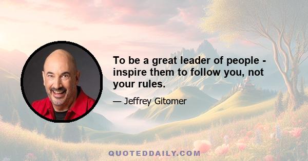 To be a great leader of people - inspire them to follow you, not your rules.