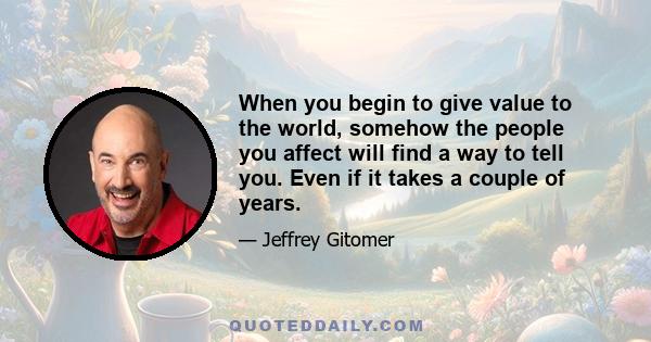 When you begin to give value to the world, somehow the people you affect will find a way to tell you. Even if it takes a couple of years.