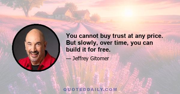 You cannot buy trust at any price. But slowly, over time, you can build it for free.