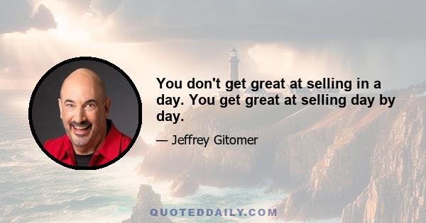 You don't get great at selling in a day. You get great at selling day by day.