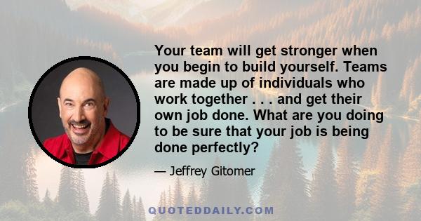 Your team will get stronger when you begin to build yourself. Teams are made up of individuals who work together . . . and get their own job done. What are you doing to be sure that your job is being done perfectly?