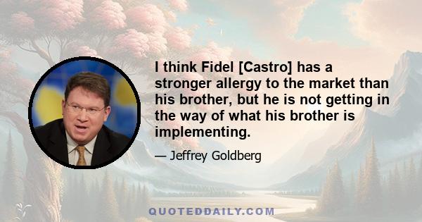 I think Fidel [Castro] has a stronger allergy to the market than his brother, but he is not getting in the way of what his brother is implementing.