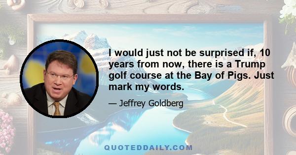 I would just not be surprised if, 10 years from now, there is a Trump golf course at the Bay of Pigs. Just mark my words.