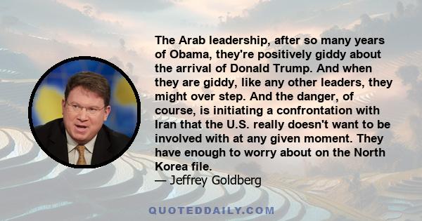 The Arab leadership, after so many years of Obama, they're positively giddy about the arrival of Donald Trump. And when they are giddy, like any other leaders, they might over step. And the danger, of course, is