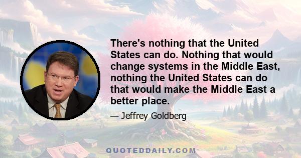 There's nothing that the United States can do. Nothing that would change systems in the Middle East, nothing the United States can do that would make the Middle East a better place.