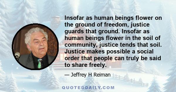 Insofar as human beings flower on the ground of freedom, justice guards that ground. Insofar as human beings flower in the soil of community, justice tends that soil. Justice makes possible a social order that people