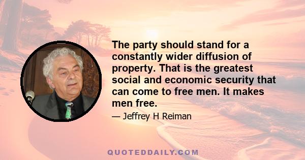 The party should stand for a constantly wider diffusion of property. That is the greatest social and economic security that can come to free men. It makes men free.