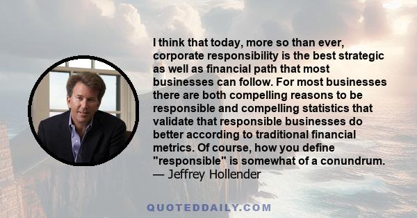 I think that today, more so than ever, corporate responsibility is the best strategic as well as financial path that most businesses can follow. For most businesses there are both compelling reasons to be responsible