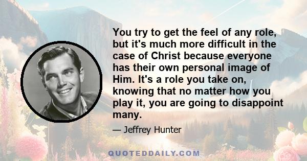 You try to get the feel of any role, but it's much more difficult in the case of Christ because everyone has their own personal image of Him. It's a role you take on, knowing that no matter how you play it, you are