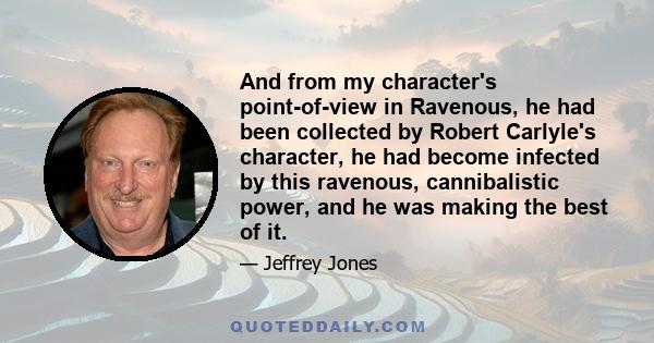 And from my character's point-of-view in Ravenous, he had been collected by Robert Carlyle's character, he had become infected by this ravenous, cannibalistic power, and he was making the best of it.