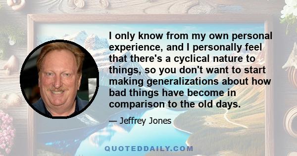 I only know from my own personal experience, and I personally feel that there's a cyclical nature to things, so you don't want to start making generalizations about how bad things have become in comparison to the old