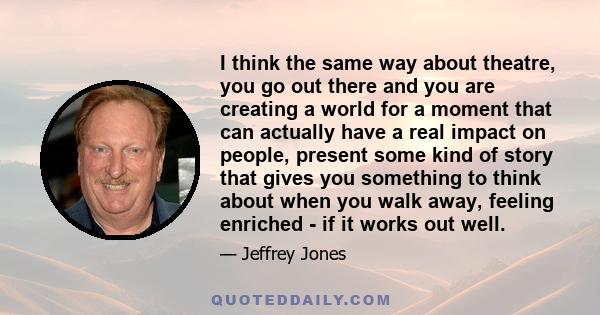 I think the same way about theatre, you go out there and you are creating a world for a moment that can actually have a real impact on people, present some kind of story that gives you something to think about when you