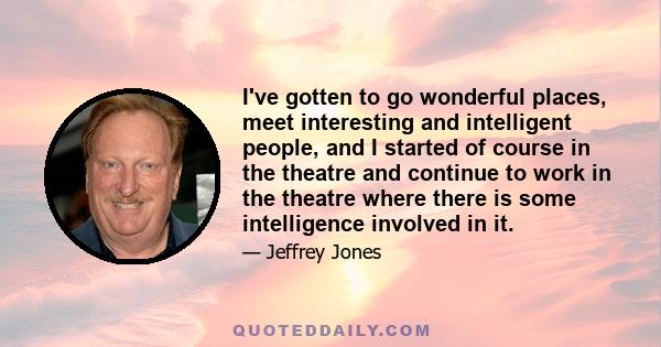 I've gotten to go wonderful places, meet interesting and intelligent people, and I started of course in the theatre and continue to work in the theatre where there is some intelligence involved in it.