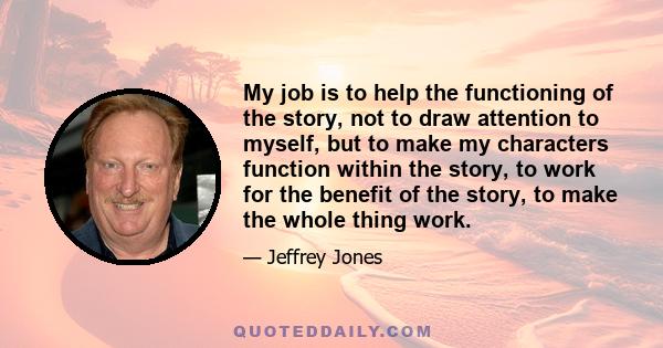 My job is to help the functioning of the story, not to draw attention to myself, but to make my characters function within the story, to work for the benefit of the story, to make the whole thing work.