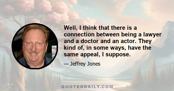 Well, I think that there is a connection between being a lawyer and a doctor and an actor. They kind of, in some ways, have the same appeal, I suppose.