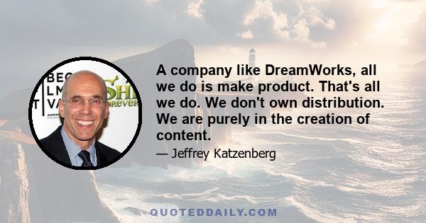 A company like DreamWorks, all we do is make product. That's all we do. We don't own distribution. We are purely in the creation of content.