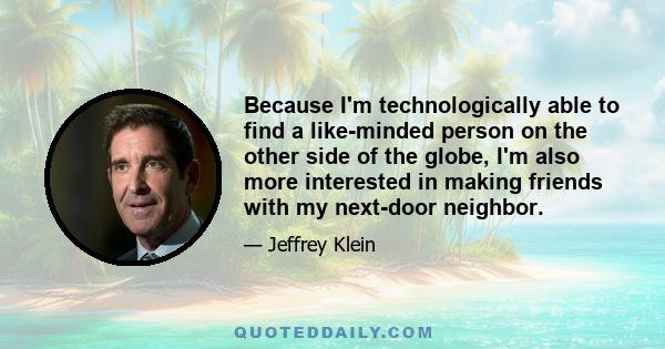 Because I'm technologically able to find a like-minded person on the other side of the globe, I'm also more interested in making friends with my next-door neighbor.