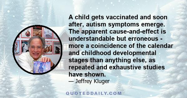 A child gets vaccinated and soon after, autism symptoms emerge. The apparent cause-and-effect is understandable but erroneous - more a coincidence of the calendar and childhood developmental stages than anything else,