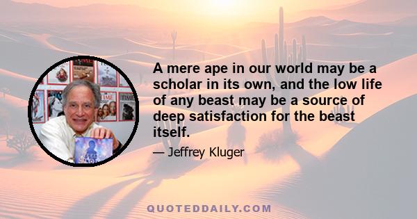 A mere ape in our world may be a scholar in its own, and the low life of any beast may be a source of deep satisfaction for the beast itself.