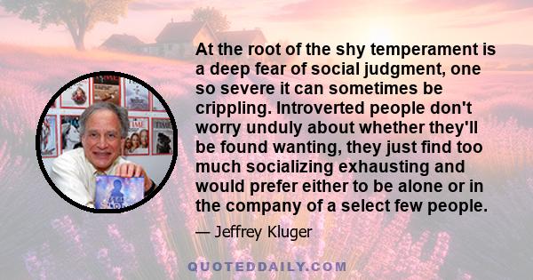 At the root of the shy temperament is a deep fear of social judgment, one so severe it can sometimes be crippling. Introverted people don't worry unduly about whether they'll be found wanting, they just find too much