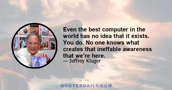 Even the best computer in the world has no idea that it exists. You do. No one knows what creates that ineffable awareness that we're here.