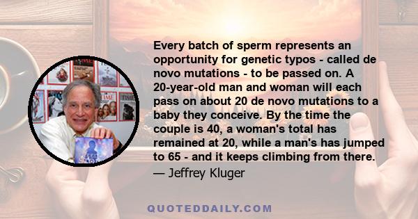 Every batch of sperm represents an opportunity for genetic typos - called de novo mutations - to be passed on. A 20-year-old man and woman will each pass on about 20 de novo mutations to a baby they conceive. By the