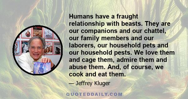 Humans have a fraught relationship with beasts. They are our companions and our chattel, our family members and our laborers, our household pets and our household pests. We love them and cage them, admire them and abuse 