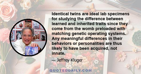 Identical twins are ideal lab specimens for studying the difference between learned and inherited traits since they come from the womb preloaded with matching genetic operating systems. Any meaningful differences in