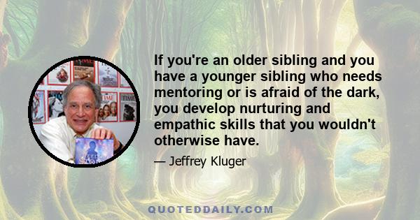 If you're an older sibling and you have a younger sibling who needs mentoring or is afraid of the dark, you develop nurturing and empathic skills that you wouldn't otherwise have.