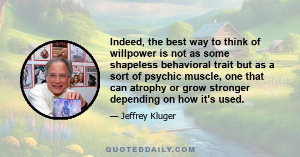 Indeed, the best way to think of willpower is not as some shapeless behavioral trait but as a sort of psychic muscle, one that can atrophy or grow stronger depending on how it's used.