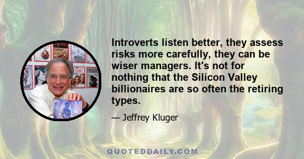 Introverts listen better, they assess risks more carefully, they can be wiser managers. It's not for nothing that the Silicon Valley billionaires are so often the retiring types.