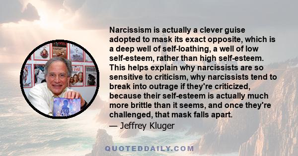 Narcissism is actually a clever guise adopted to mask its exact opposite, which is a deep well of self-loathing, a well of low self-esteem, rather than high self-esteem. This helps explain why narcissists are so