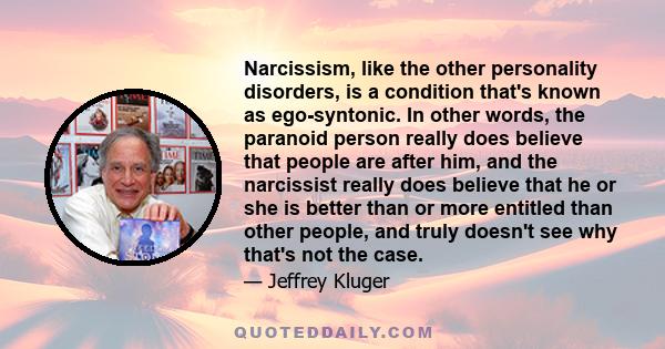 Narcissism, like the other personality disorders, is a condition that's known as ego-syntonic. In other words, the paranoid person really does believe that people are after him, and the narcissist really does believe